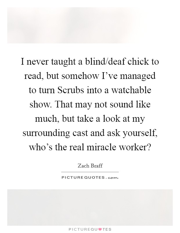 I never taught a blind/deaf chick to read, but somehow I've managed to turn Scrubs into a watchable show. That may not sound like much, but take a look at my surrounding cast and ask yourself, who's the real miracle worker? Picture Quote #1