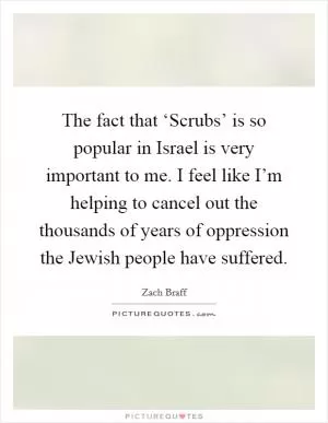 The fact that ‘Scrubs’ is so popular in Israel is very important to me. I feel like I’m helping to cancel out the thousands of years of oppression the Jewish people have suffered Picture Quote #1
