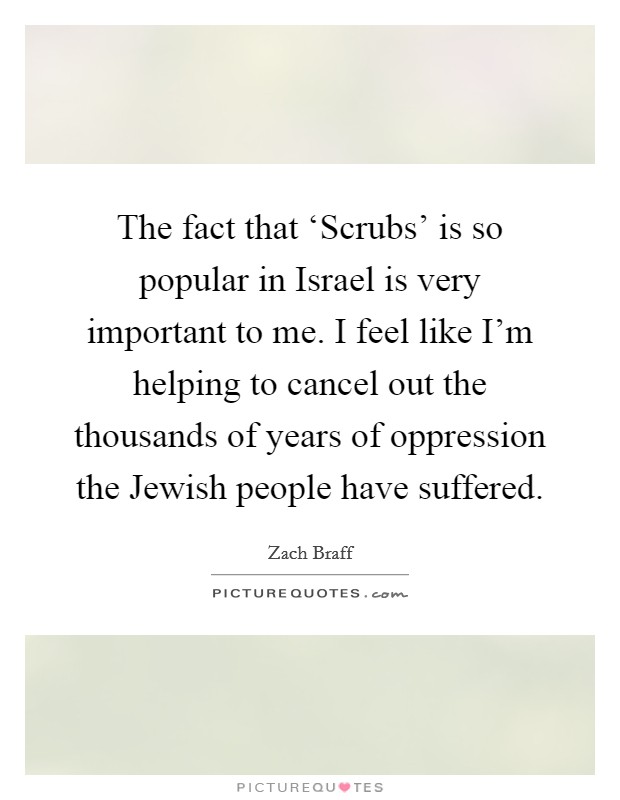 The fact that ‘Scrubs' is so popular in Israel is very important to me. I feel like I'm helping to cancel out the thousands of years of oppression the Jewish people have suffered Picture Quote #1