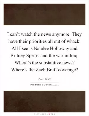 I can’t watch the news anymore. They have their priorities all out of whack. All I see is Natalee Holloway and Britney Spears and the war in Iraq. Where’s the substantive news? Where’s the Zach Braff coverage? Picture Quote #1