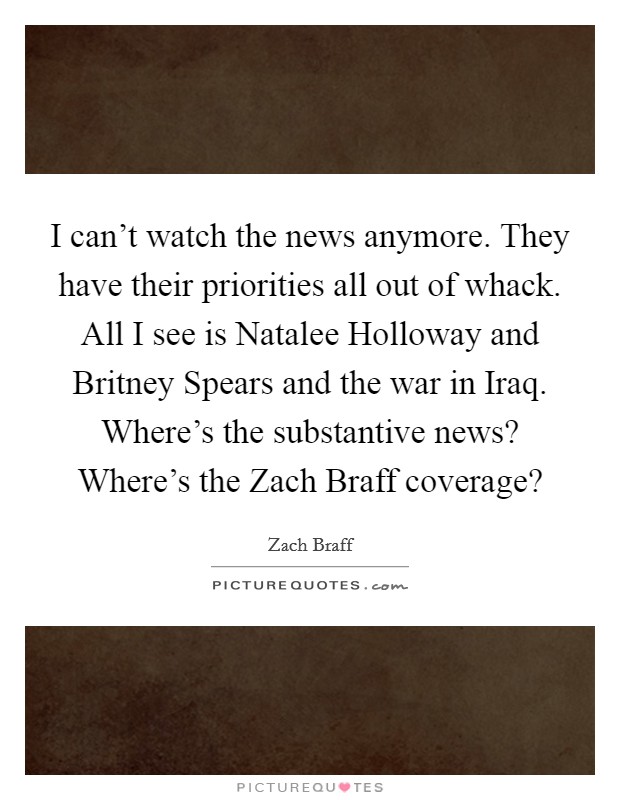 I can't watch the news anymore. They have their priorities all out of whack. All I see is Natalee Holloway and Britney Spears and the war in Iraq. Where's the substantive news? Where's the Zach Braff coverage? Picture Quote #1