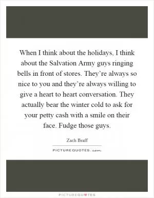 When I think about the holidays, I think about the Salvation Army guys ringing bells in front of stores. They’re always so nice to you and they’re always willing to give a heart to heart conversation. They actually bear the winter cold to ask for your petty cash with a smile on their face. Fudge those guys Picture Quote #1