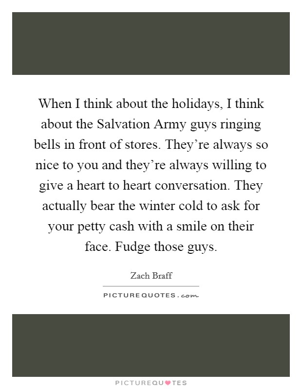 When I think about the holidays, I think about the Salvation Army guys ringing bells in front of stores. They're always so nice to you and they're always willing to give a heart to heart conversation. They actually bear the winter cold to ask for your petty cash with a smile on their face. Fudge those guys Picture Quote #1