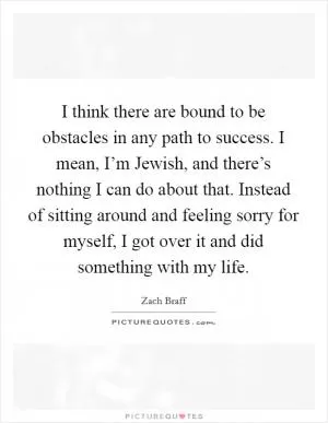 I think there are bound to be obstacles in any path to success. I mean, I’m Jewish, and there’s nothing I can do about that. Instead of sitting around and feeling sorry for myself, I got over it and did something with my life Picture Quote #1