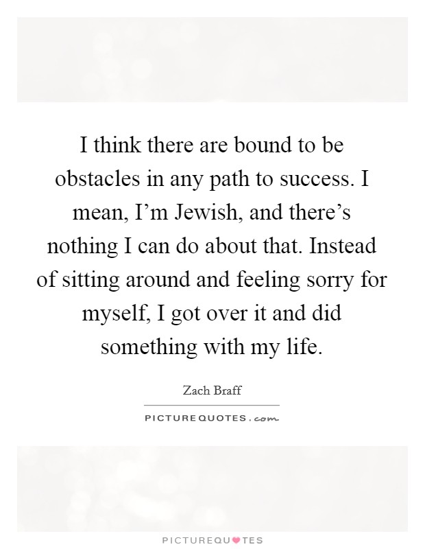 I think there are bound to be obstacles in any path to success. I mean, I'm Jewish, and there's nothing I can do about that. Instead of sitting around and feeling sorry for myself, I got over it and did something with my life Picture Quote #1