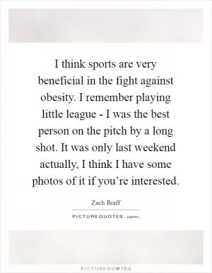 I think sports are very beneficial in the fight against obesity. I remember playing little league - I was the best person on the pitch by a long shot. It was only last weekend actually, I think I have some photos of it if you’re interested Picture Quote #1