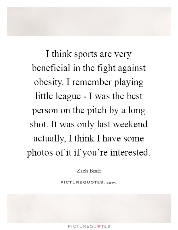 I think sports are very beneficial in the fight against obesity. I remember playing little league - I was the best person on the pitch by a long shot. It was only last weekend actually, I think I have some photos of it if you're interested Picture Quote #1