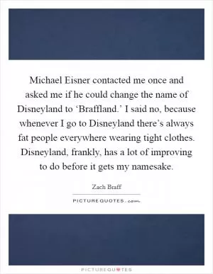 Michael Eisner contacted me once and asked me if he could change the name of Disneyland to ‘Braffland.’ I said no, because whenever I go to Disneyland there’s always fat people everywhere wearing tight clothes. Disneyland, frankly, has a lot of improving to do before it gets my namesake Picture Quote #1