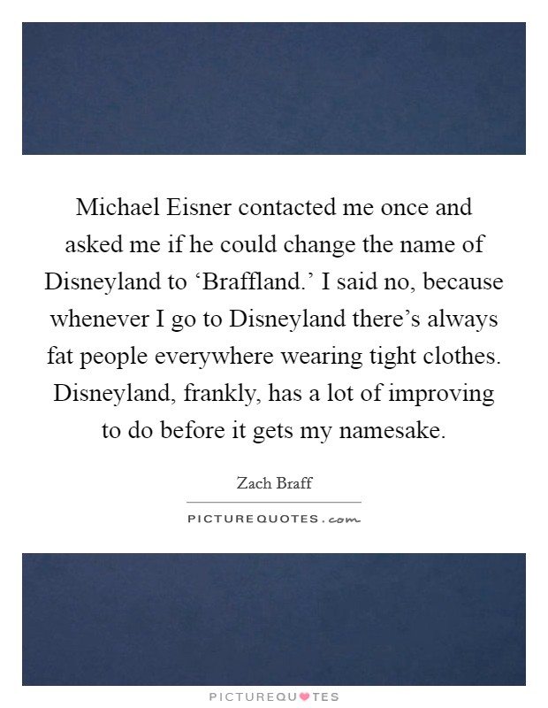 Michael Eisner contacted me once and asked me if he could change the name of Disneyland to ‘Braffland.' I said no, because whenever I go to Disneyland there's always fat people everywhere wearing tight clothes. Disneyland, frankly, has a lot of improving to do before it gets my namesake Picture Quote #1