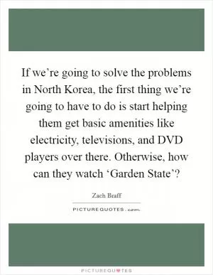 If we’re going to solve the problems in North Korea, the first thing we’re going to have to do is start helping them get basic amenities like electricity, televisions, and DVD players over there. Otherwise, how can they watch ‘Garden State’? Picture Quote #1