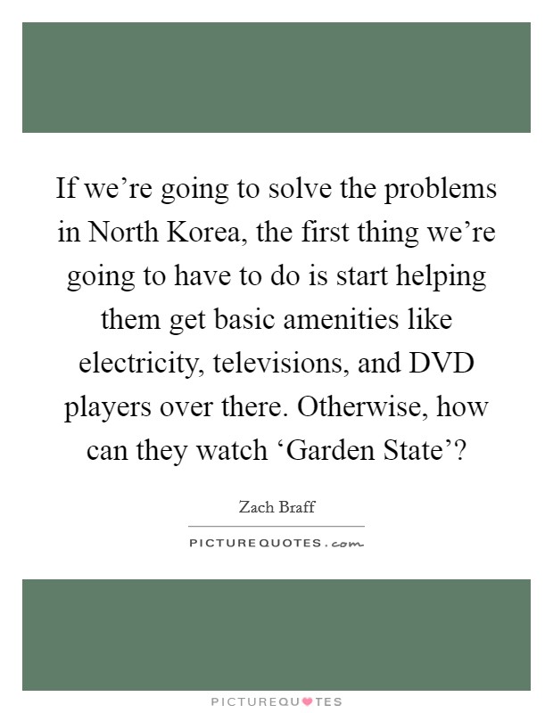If we're going to solve the problems in North Korea, the first thing we're going to have to do is start helping them get basic amenities like electricity, televisions, and DVD players over there. Otherwise, how can they watch ‘Garden State'? Picture Quote #1
