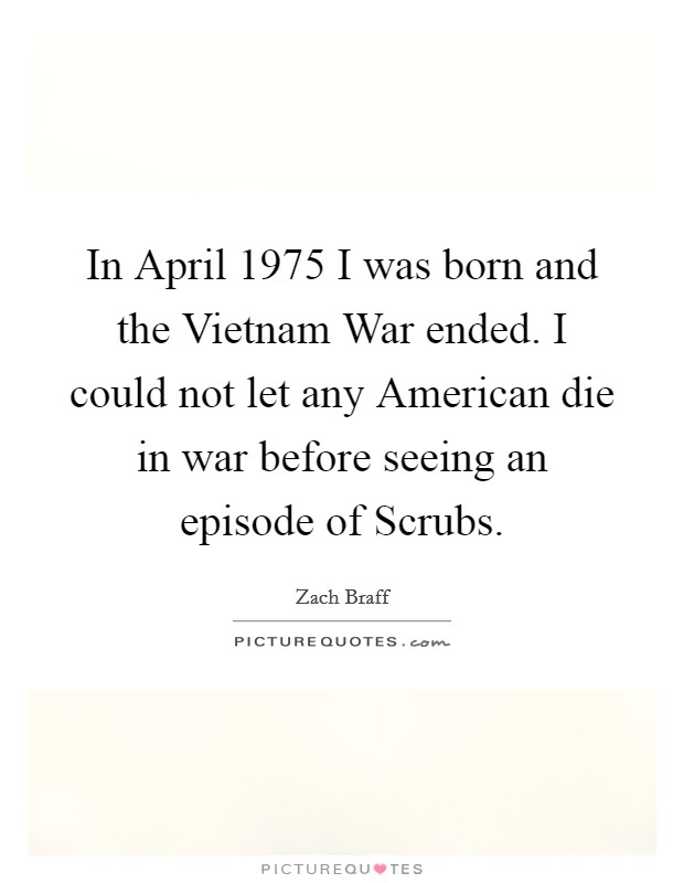 In April 1975 I was born and the Vietnam War ended. I could not let any American die in war before seeing an episode of Scrubs Picture Quote #1
