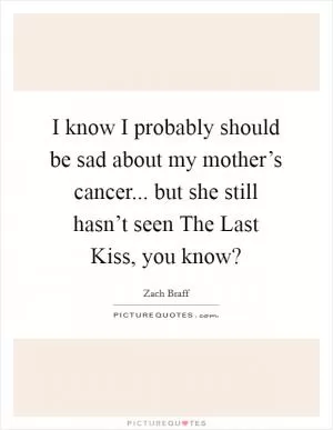 I know I probably should be sad about my mother’s cancer... but she still hasn’t seen The Last Kiss, you know? Picture Quote #1