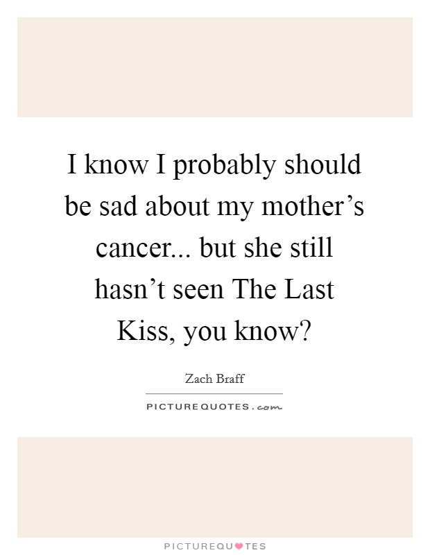 I know I probably should be sad about my mother's cancer... but she still hasn't seen The Last Kiss, you know? Picture Quote #1