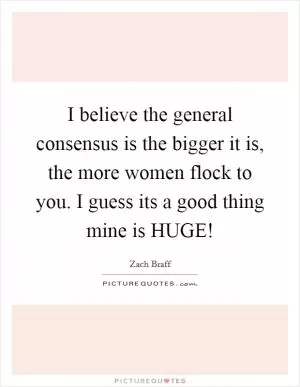 I believe the general consensus is the bigger it is, the more women flock to you. I guess its a good thing mine is HUGE! Picture Quote #1