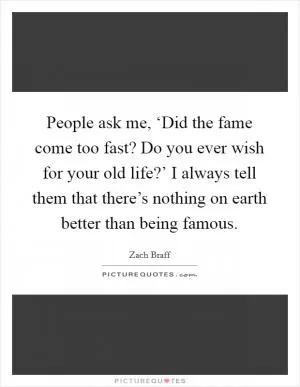 People ask me, ‘Did the fame come too fast? Do you ever wish for your old life?’ I always tell them that there’s nothing on earth better than being famous Picture Quote #1