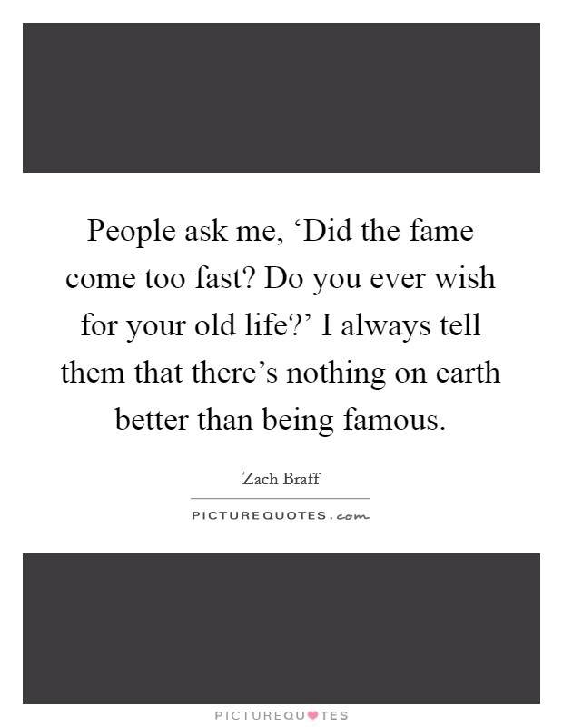 People ask me, ‘Did the fame come too fast? Do you ever wish for your old life?' I always tell them that there's nothing on earth better than being famous Picture Quote #1