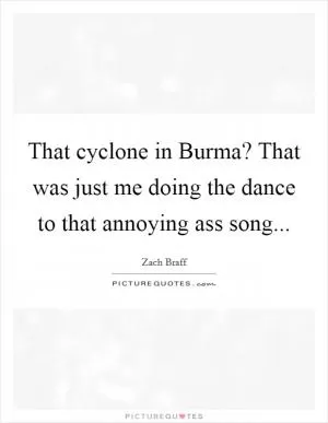 That cyclone in Burma? That was just me doing the dance to that annoying ass song Picture Quote #1