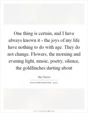 One thing is certain, and I have always known it - the joys of my life have nothing to do with age. They do not change. Flowers, the morning and evening light, music, poetry, silence, the goldfinches darting about Picture Quote #1