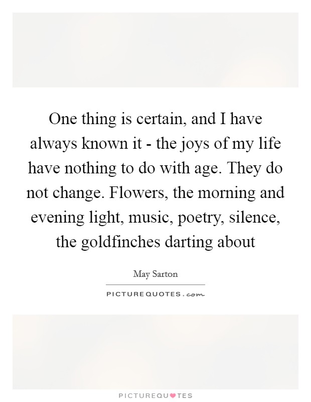 One thing is certain, and I have always known it - the joys of my life have nothing to do with age. They do not change. Flowers, the morning and evening light, music, poetry, silence, the goldfinches darting about Picture Quote #1