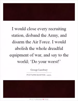I would close every recruiting station, disband the Army, and disarm the Air Force. I would abolish the whole dreadful equipment of war, and say to the world; ‘Do your worst!’ Picture Quote #1