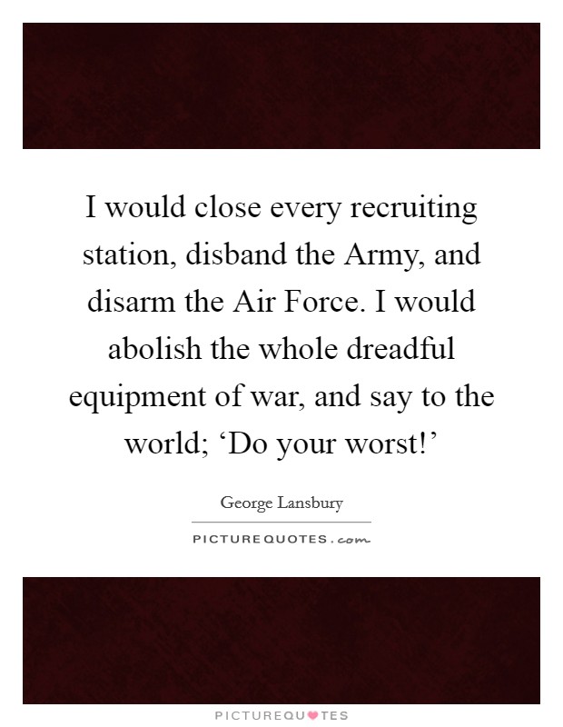 I would close every recruiting station, disband the Army, and disarm the Air Force. I would abolish the whole dreadful equipment of war, and say to the world; ‘Do your worst!' Picture Quote #1