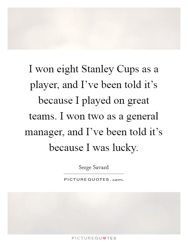 I won eight Stanley Cups as a player, and I've been told it's because I played on great teams. I won two as a general manager, and I've been told it's because I was lucky Picture Quote #1