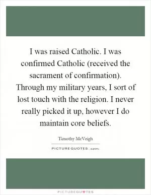 I was raised Catholic. I was confirmed Catholic (received the sacrament of confirmation). Through my military years, I sort of lost touch with the religion. I never really picked it up, however I do maintain core beliefs Picture Quote #1