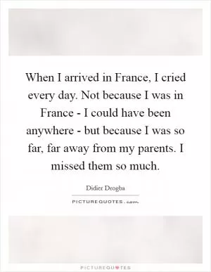 When I arrived in France, I cried every day. Not because I was in France - I could have been anywhere - but because I was so far, far away from my parents. I missed them so much Picture Quote #1