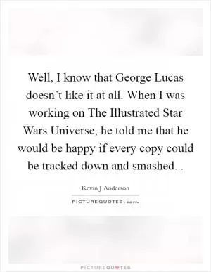 Well, I know that George Lucas doesn’t like it at all. When I was working on The Illustrated Star Wars Universe, he told me that he would be happy if every copy could be tracked down and smashed Picture Quote #1
