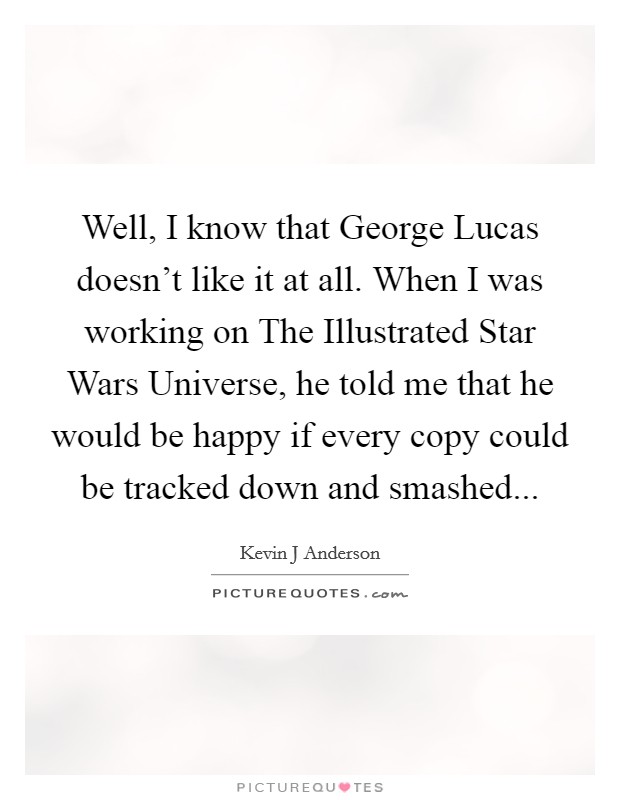 Well, I know that George Lucas doesn't like it at all. When I was working on The Illustrated Star Wars Universe, he told me that he would be happy if every copy could be tracked down and smashed Picture Quote #1