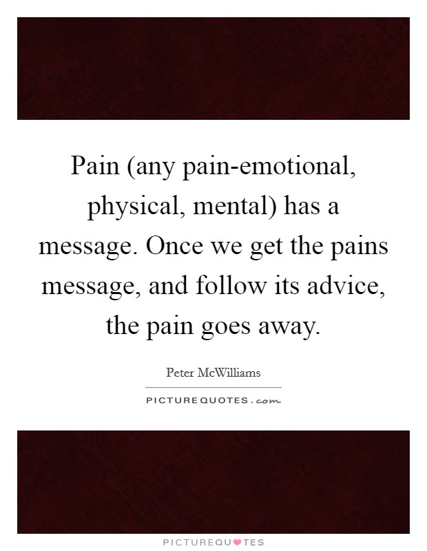 Pain (any pain-emotional, physical, mental) has a message. Once we get the pains message, and follow its advice, the pain goes away Picture Quote #1