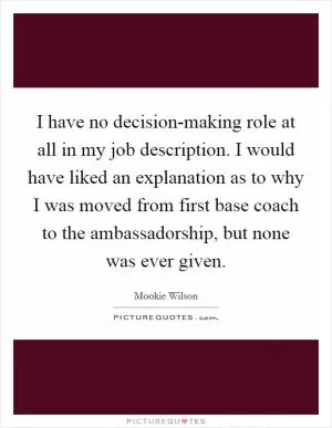 I have no decision-making role at all in my job description. I would have liked an explanation as to why I was moved from first base coach to the ambassadorship, but none was ever given Picture Quote #1