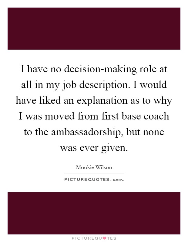 I have no decision-making role at all in my job description. I would have liked an explanation as to why I was moved from first base coach to the ambassadorship, but none was ever given Picture Quote #1