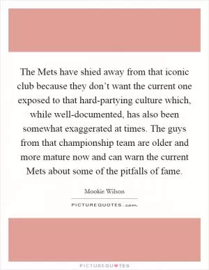The Mets have shied away from that iconic club because they don’t want the current one exposed to that hard-partying culture which, while well-documented, has also been somewhat exaggerated at times. The guys from that championship team are older and more mature now and can warn the current Mets about some of the pitfalls of fame Picture Quote #1