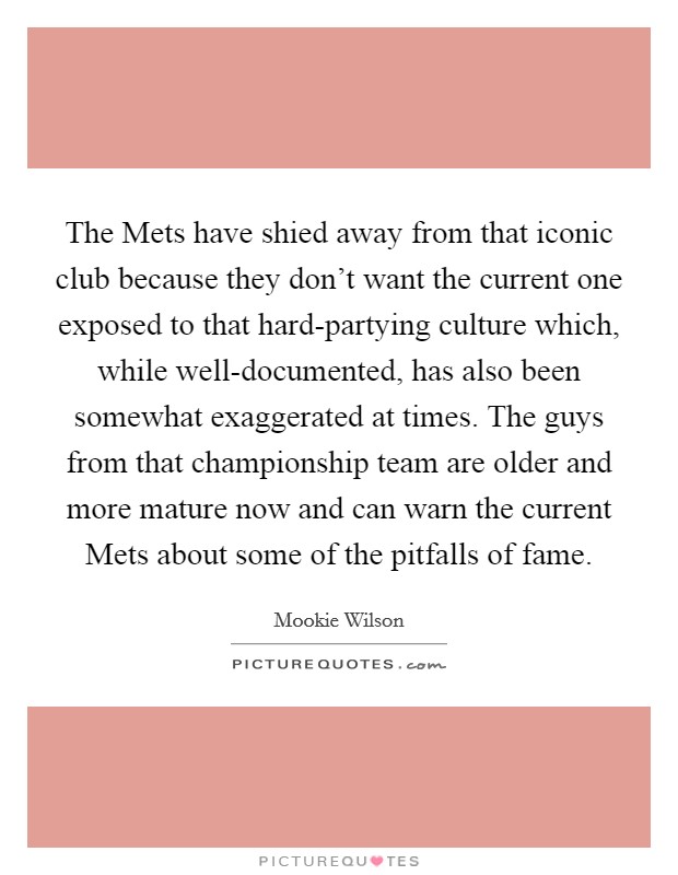 The Mets have shied away from that iconic club because they don't want the current one exposed to that hard-partying culture which, while well-documented, has also been somewhat exaggerated at times. The guys from that championship team are older and more mature now and can warn the current Mets about some of the pitfalls of fame Picture Quote #1