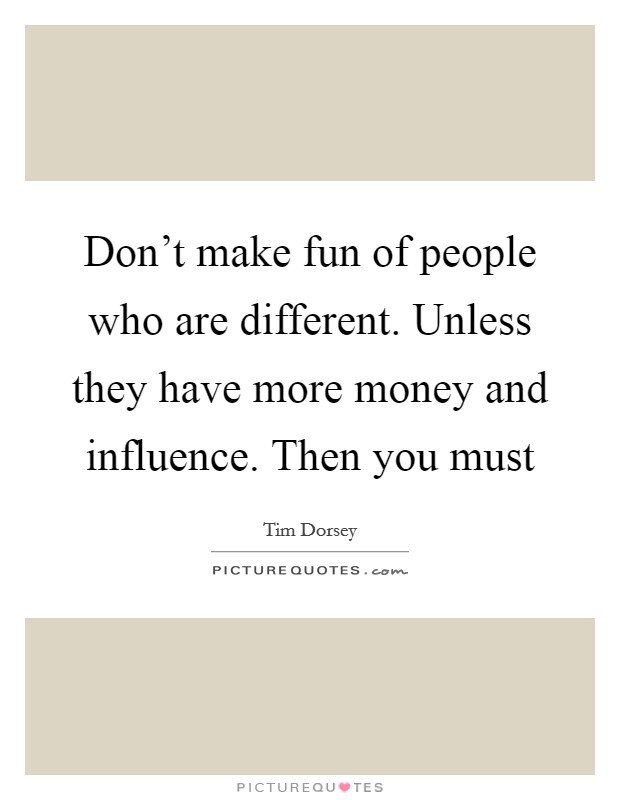 Don't make fun of people who are different. Unless they have more money and influence. Then you must Picture Quote #1