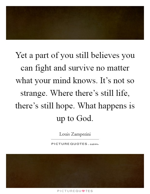 Yet a part of you still believes you can fight and survive no matter what your mind knows. It's not so strange. Where there's still life, there's still hope. What happens is up to God Picture Quote #1