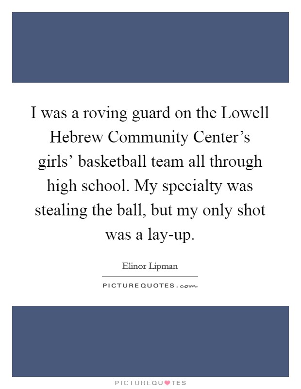 I was a roving guard on the Lowell Hebrew Community Center's girls' basketball team all through high school. My specialty was stealing the ball, but my only shot was a lay-up Picture Quote #1