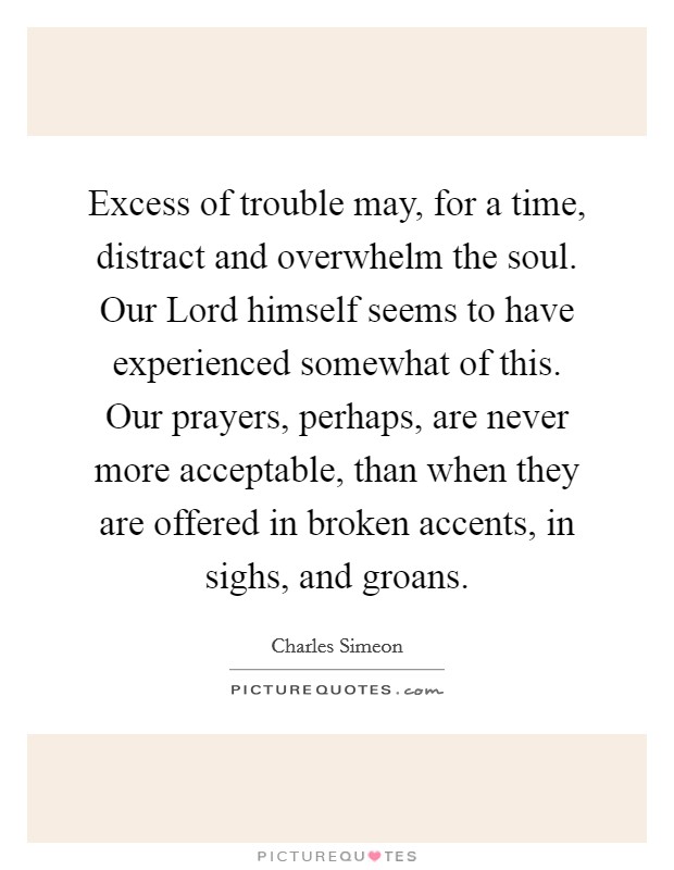 Excess of trouble may, for a time, distract and overwhelm the soul. Our Lord himself seems to have experienced somewhat of this. Our prayers, perhaps, are never more acceptable, than when they are offered in broken accents, in sighs, and groans Picture Quote #1