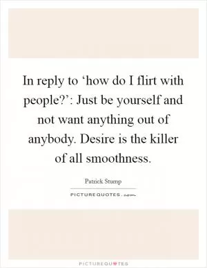 In reply to ‘how do I flirt with people?’: Just be yourself and not want anything out of anybody. Desire is the killer of all smoothness Picture Quote #1