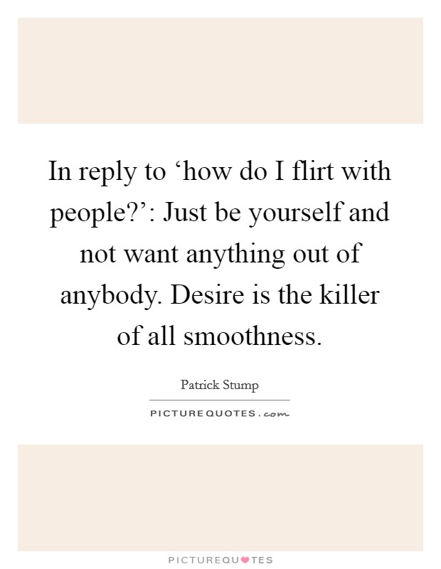 In reply to ‘how do I flirt with people?': Just be yourself and not want anything out of anybody. Desire is the killer of all smoothness Picture Quote #1