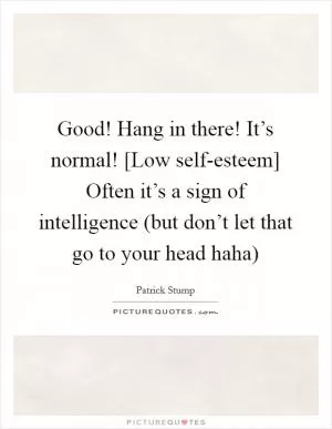 Good! Hang in there! It’s normal! [Low self-esteem] Often it’s a sign of intelligence (but don’t let that go to your head haha) Picture Quote #1