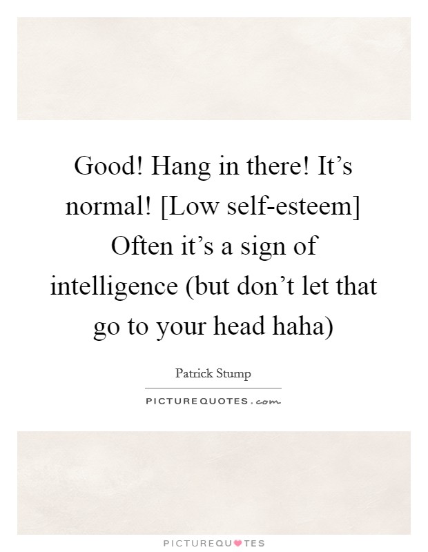 Good! Hang in there! It's normal! [Low self-esteem] Often it's a sign of intelligence (but don't let that go to your head haha) Picture Quote #1
