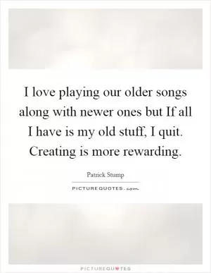 I love playing our older songs along with newer ones but If all I have is my old stuff, I quit. Creating is more rewarding Picture Quote #1