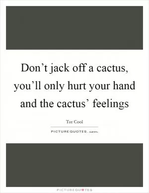 Don’t jack off a cactus, you’ll only hurt your hand and the cactus’ feelings Picture Quote #1