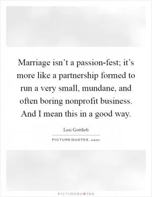 Marriage isn’t a passion-fest; it’s more like a partnership formed to run a very small, mundane, and often boring nonprofit business. And I mean this in a good way Picture Quote #1