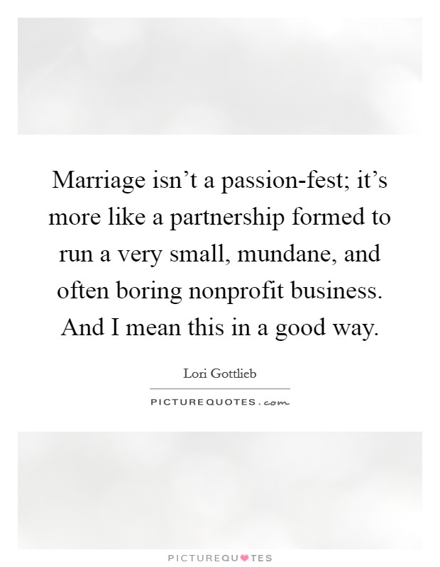 Marriage isn't a passion-fest; it's more like a partnership formed to run a very small, mundane, and often boring nonprofit business. And I mean this in a good way Picture Quote #1
