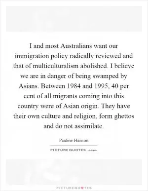 I and most Australians want our immigration policy radically reviewed and that of multiculturalism abolished. I believe we are in danger of being swamped by Asians. Between 1984 and 1995, 40 per cent of all migrants coming into this country were of Asian origin. They have their own culture and religion, form ghettos and do not assimilate Picture Quote #1