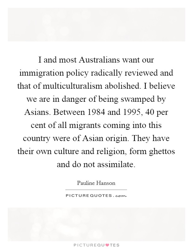 I and most Australians want our immigration policy radically reviewed and that of multiculturalism abolished. I believe we are in danger of being swamped by Asians. Between 1984 and 1995, 40 per cent of all migrants coming into this country were of Asian origin. They have their own culture and religion, form ghettos and do not assimilate Picture Quote #1